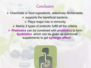 Conclusion
 Chemicals or food ingredients, selectively fermentable.
 supports the beneficial bacteria.
 Plays major role in immunity
 Mainly 2 types of prebiotic fulfill all the criteria.
 Prebiotics can be combined with probiotics to form
Synbiotics which can be given as nutritional
supplements to get synergic effect.
 