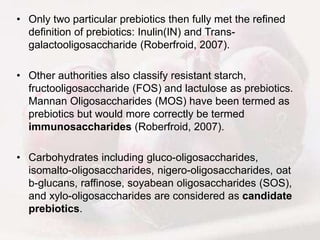 • Only two particular prebiotics then fully met the refined
definition of prebiotics: Inulin(IN) and Trans-
galactooligosaccharide (Roberfroid, 2007).
• Other authorities also classify resistant starch,
fructooligosaccharide (FOS) and lactulose as prebiotics.
Mannan Oligosaccharides (MOS) have been termed as
prebiotics but would more correctly be termed
immunosaccharides (Roberfroid, 2007).
• Carbohydrates including gluco-oligosaccharides,
isomalto-oligosaccharides, nigero-oligosaccharides, oat
b-glucans, raffinose, soyabean oligosaccharides (SOS),
and xylo-oligosaccharides are considered as candidate
prebiotics.
 