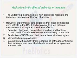 Mechanism for the effect of prebiotics on immunity
• The underlying mechanisms of how prebiotics modulate the
immune system are not known at present.
• However, experimental data suggests that these compounds
exert effects in the GALT and also point to a few different
mechanisms that might explain these effects:
1. Selective changes in bacterial composition and bacterial
products which modulate cytokine and antibody production;
2. Production of SCFAs and their interactions with leukocytes
3. Modulated mucin production
4. Interaction with carbohydrate receptors of pathogens inhibiting
their enhancement to epithelial cells as well as receptors on
immune cells.
 
