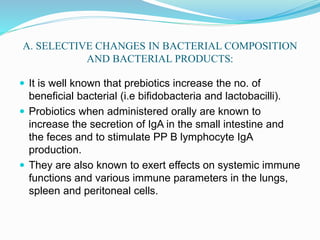 A. SELECTIVE CHANGES IN BACTERIAL COMPOSITION
AND BACTERIAL PRODUCTS:
 It is well known that prebiotics increase the no. of
beneficial bacterial (i.e bifidobacteria and lactobacilli).
 Probiotics when administered orally are known to
increase the secretion of IgA in the small intestine and
the feces and to stimulate PP B lymphocyte IgA
production.
 They are also known to exert effects on systemic immune
functions and various immune parameters in the lungs,
spleen and peritoneal cells.
 