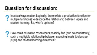 Inputs always matter. Logically, there exists a production function (or
multiple functions) to describe the relationship between inputs and
student learning. So, what’s up here?
How could education researchers possibly find (and so consistently)
such a negligible relationship between spending levels (dollars per
pupil) and student learning outcomes?
22
Question for discussion:
?
?
 