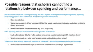 How much versus how well: Dollars go to things that don’t improve student performance (misalignments). Spending
more wrongly doesn’t make a difference…Need a theory of what matters most…
• Class size reductions
• Teacher compensation is 50% of budgets and 30% of that goes to experience and education pay that are unrelated to
student performance
• More students served in special education (eg: 20%+ in Syracuse)
Data: Spending data used in the research doesn’t get to the student level
• Equity within schools. But what if within a school some general education students get 20% more than others?
• What if some schools do a better job of targeted specific additional interventions to need?
Time horizon: Most existing research is premised on “same-year” relationship between spending and outcomes
• What if some investments take longer to demonstrate benefits than the year they’re implemented?
23
Possible reasons that scholars cannot find a
relationship between spending and performance…
 