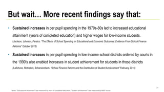 • Sustained increases in per pupil spending in the 1970s-80s led to increased educational
attainment (years of completed education) and higher wages for low-income students.
(Jackson, Johnson, Persico. “The Effects of School Spending on Educational and Economic Outcomes: Evidence From School Finance
Reforms” October 2015)
• Sustained increases in per pupil spending in low-income school districts ordered by courts in
the 1990’s also enabled increases in student achievement for students in those districts
(Lafortune, Rothstein, Schanzenbach. “School Finance Reform and the Distribution of Student Achievement” February 2016)
24
But wait… More recent findings say that:
Notes: “Educational attainment” was measured by years of completed education; “Student achievement” was measured by NAEP scores
 