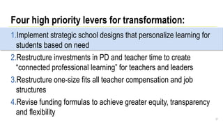 Four high priority levers for transformation:
1.Implement strategic school designs that personalize learning for
students based on need
2.Restructure investments in PD and teacher time to create
“connected professional learning” for teachers and leaders
3.Restructure one-size fits all teacher compensation and job
structures
4.Revise funding formulas to achieve greater equity, transparency
and flexibility
31
 