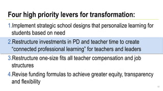 Four high priority levers for transformation:
1.Implement strategic school designs that personalize learning for
students based on need
2.Restructure investments in PD and teacher time to create
“connected professional learning” for teachers and leaders
3.Restructure one-size fits all teacher compensation and job
structures
4.Revise funding formulas to achieve greater equity, transparency
and flexibility
43
 