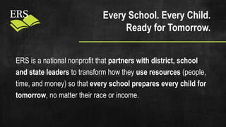 Every School. Every Child.
Ready for Tomorrow.
ERS is a national nonprofit that partners with district, school
and state leaders to transform how they use resources (people,
time, and money) so that every school prepares every child for
tomorrow, no matter their race or income.
 