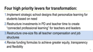 Four high priority levers for transformation:
1.Implement strategic school designs that personalize learning for
students based on need
2.Restructure investments in PD and teacher time to create
“connected professional learning” for teachers and leaders
3.Restructure one-size fits all teacher compensation and job
structures
4.Revise funding formulas to achieve greater equity, transparency
and flexibility
52
 