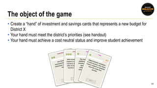 The object of the game
• Create a “hand” of investment and savings cards that represents a new budget for
District X
• Your hand must meet the district’s priorities (see handout)
• Your hand must achieve a cost neutral status and improve student achievement
68
 