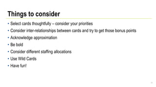 Things to consider
• Select cards thoughtfully – consider your priorities
• Consider inter-relationships between cards and try to get those bonus points
• Acknowledge approximation
• Be bold
• Consider different staffing allocations
• Use Wild Cards
• Have fun!
71
 