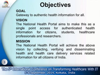 3 
Objectives 
GOAL 
Gateway to authentic health information for all. 
VISION 
The National Health Portal aims to make this as a 
single point access for authenticated health 
information for citizens, students, healthcare 
professionals and researchers. 
MISSION 
The National Health Portal will achieve the above 
vision by collecting, verifying and disseminating 
health and health care delivery services related 
information for all citizens of India. 
 