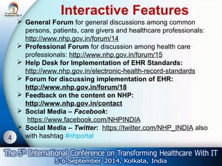 4 
Interactive Features 
 General Forum for general discussions among common 
persons, patients, care givers and healthcare professionals: 
http://www.nhp.gov.in/forum/14 
 Professional Forum for discussion among health care 
professionals: http://www.nhp.gov.in/forum/15 
 Help Desk for Implementation of EHR Standards: 
http://www.nhp.gov.in/electronic-health-record-standards 
 Forum for discussing implementation of EHR: 
http://www.nhp.gov.in/forum/18 
 Feedback on the content on NHP: 
http://www.nhp.gov.in/contact 
 Social Media – Facebook: 
https://www.facebook.com/NHPINDIA 
 Social Media – Twitter: https://twitter.com/NHP_INDIA also 
with hashtag #nhportal 
 