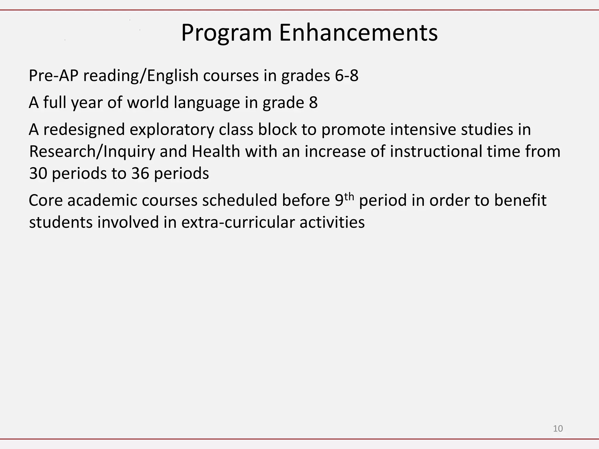 Program Enhancements
Pre-AP reading/English courses in grades 6-8
A full year of world language in grade 8
A redesigned exploratory class block to promote intensive studies in
Research/Inquiry and Health with an increase of instructional time from
30 periods to 36 periods
Core academic courses scheduled before 9th period in order to benefit
students involved in extra-curricular activities




                                                                     10
 