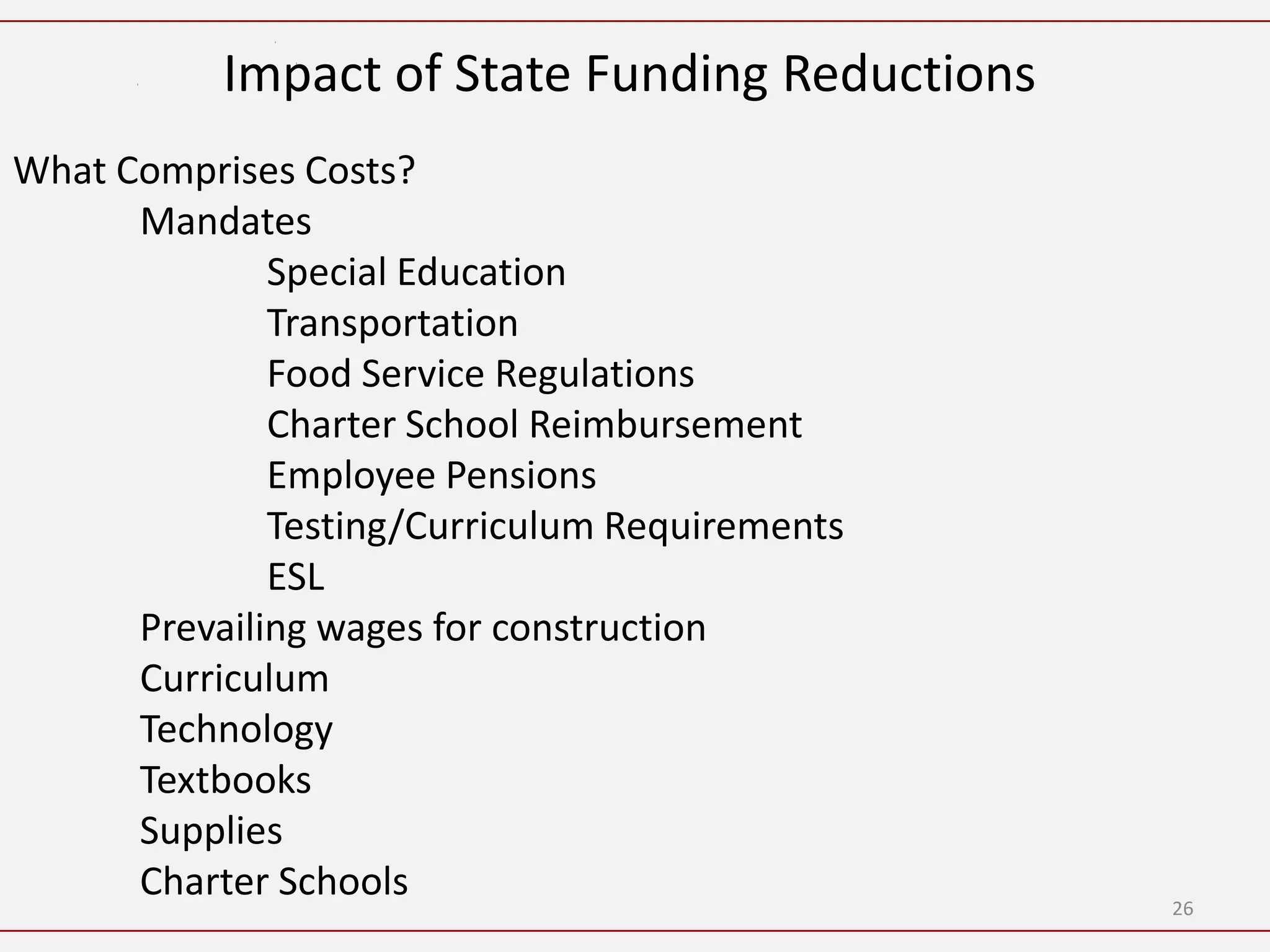 Impact of State Funding Reductions
What Comprises Costs?
      Mandates
              Special Education
              Transportation
              Food Service Regulations
              Charter School Reimbursement
              Employee Pensions
              Testing/Curriculum Requirements
              ESL
      Prevailing wages for construction
      Curriculum
      Technology
      Textbooks
      Supplies
      Charter Schools                           26
 
