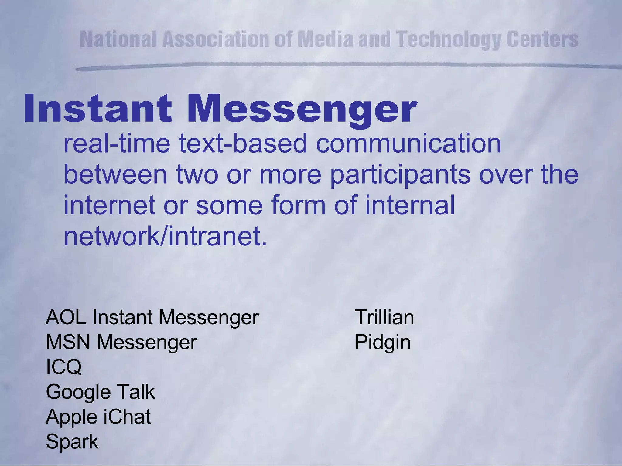 Instant Messenger real-time text-based communication between two or more participants over the internet or some form of internal network/intranet. AOL Instant Messenger MSN Messenger ICQ Google Talk Apple iChat Spark Trillian Pidgin  