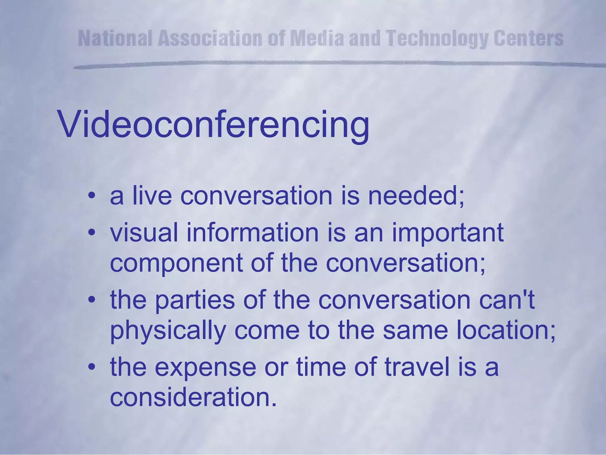 Videoconferencing a live conversation is needed; visual information is an important component of the conversation; the parties of the conversation can't physically come to the same location;  the expense or time of travel is a consideration. 