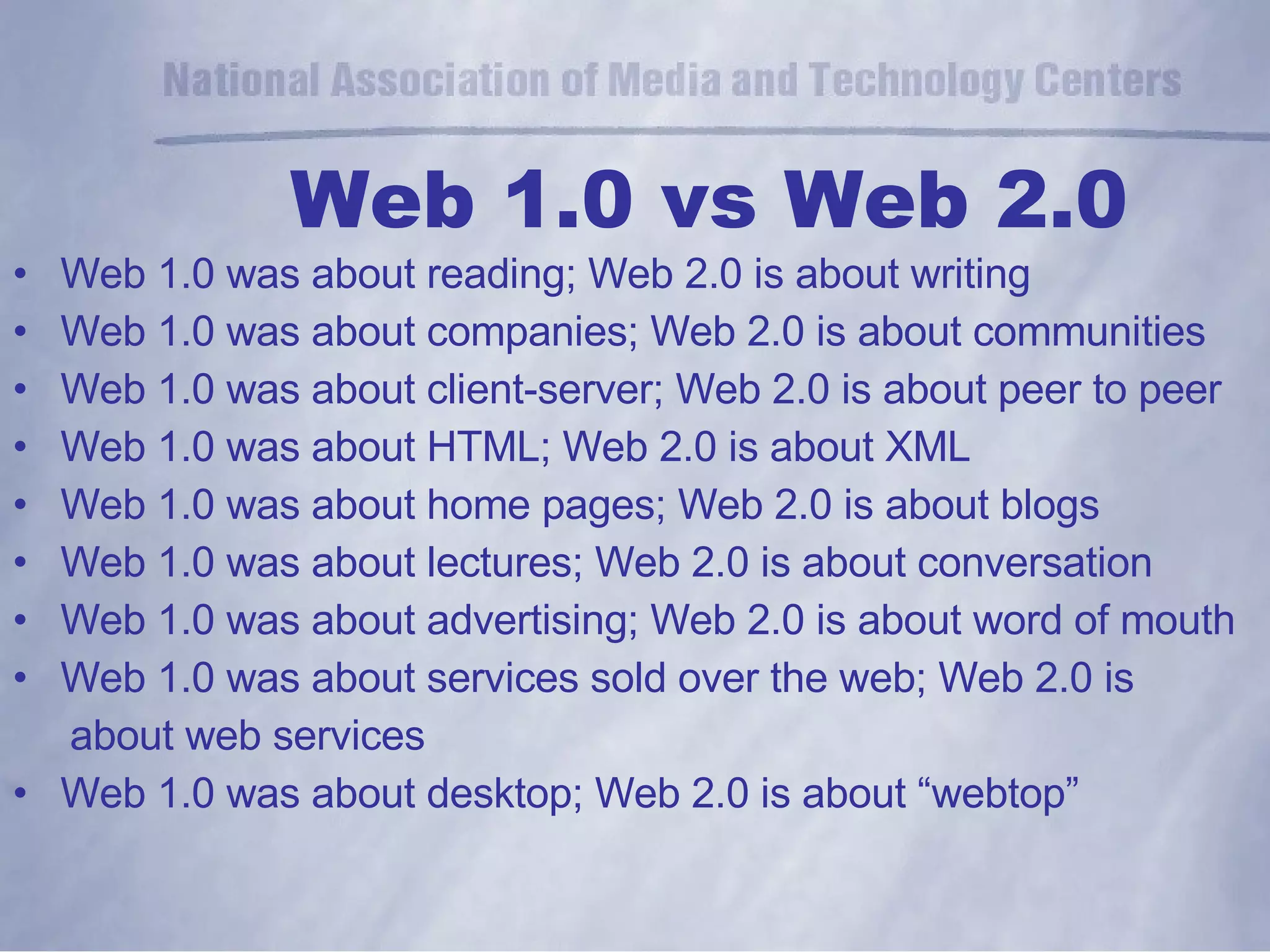 Web 1.0 vs Web 2.0 Web 1.0 was about reading; Web 2.0 is about writing Web 1.0 was about companies; Web 2.0 is about communities Web 1.0 was about client-server; Web 2.0 is about peer to peer Web 1.0 was about HTML; Web 2.0 is about XML Web 1.0 was about home pages; Web 2.0 is about blogs Web 1.0 was about lectures; Web 2.0 is about conversation Web 1.0 was about advertising; Web 2.0 is about word of mouth Web 1.0 was about services sold over the web; Web 2.0 is  about web services Web 1.0 was about desktop; Web 2.0 is about “webtop” 