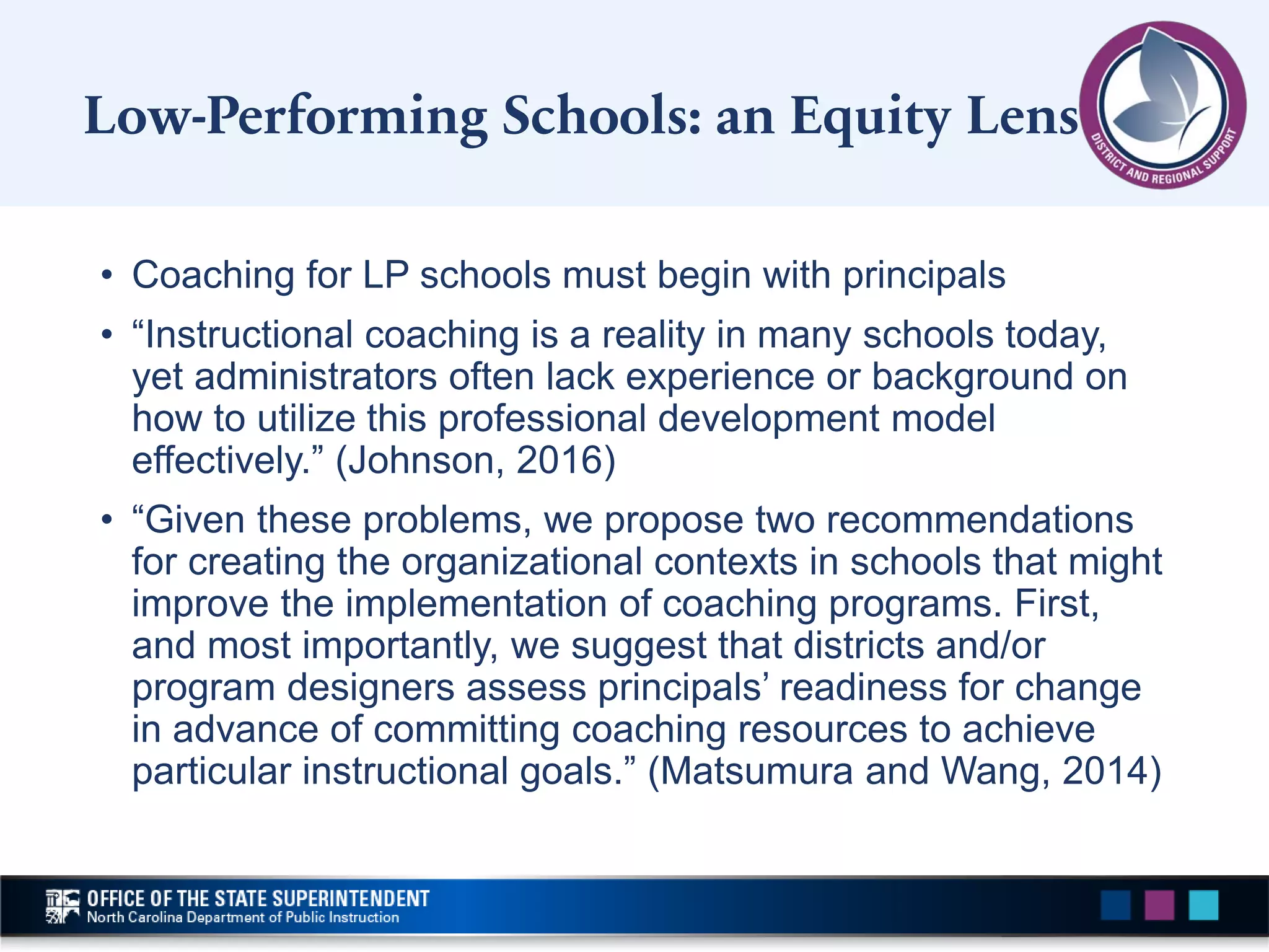 • Coaching for LP schools must begin with principals
• “Instructional coaching is a reality in many schools today,
yet administrators often lack experience or background on
how to utilize this professional development model
effectively.” (Johnson, 2016)
• “Given these problems, we propose two recommendations
for creating the organizational contexts in schools that might
improve the implementation of coaching programs. First,
and most importantly, we suggest that districts and/or
program designers assess principals’ readiness for change
in advance of committing coaching resources to achieve
particular instructional goals.” (Matsumura and Wang, 2014)
Low-Performing Schools: an Equity Lens
 
