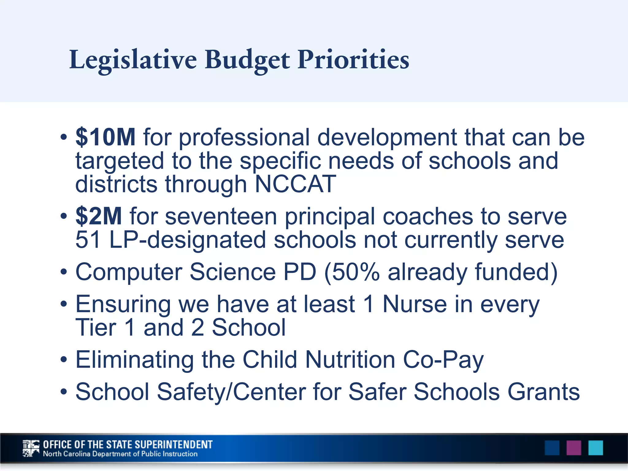 Legislative Budget Priorities
• $10M for professional development that can be
targeted to the specific needs of schools and
districts through NCCAT
• $2M for seventeen principal coaches to serve
51 LP-designated schools not currently serve
• Computer Science PD (50% already funded)
• Ensuring we have at least 1 Nurse in every
Tier 1 and 2 School
• Eliminating the Child Nutrition Co-Pay
• School Safety/Center for Safer Schools Grants
 
