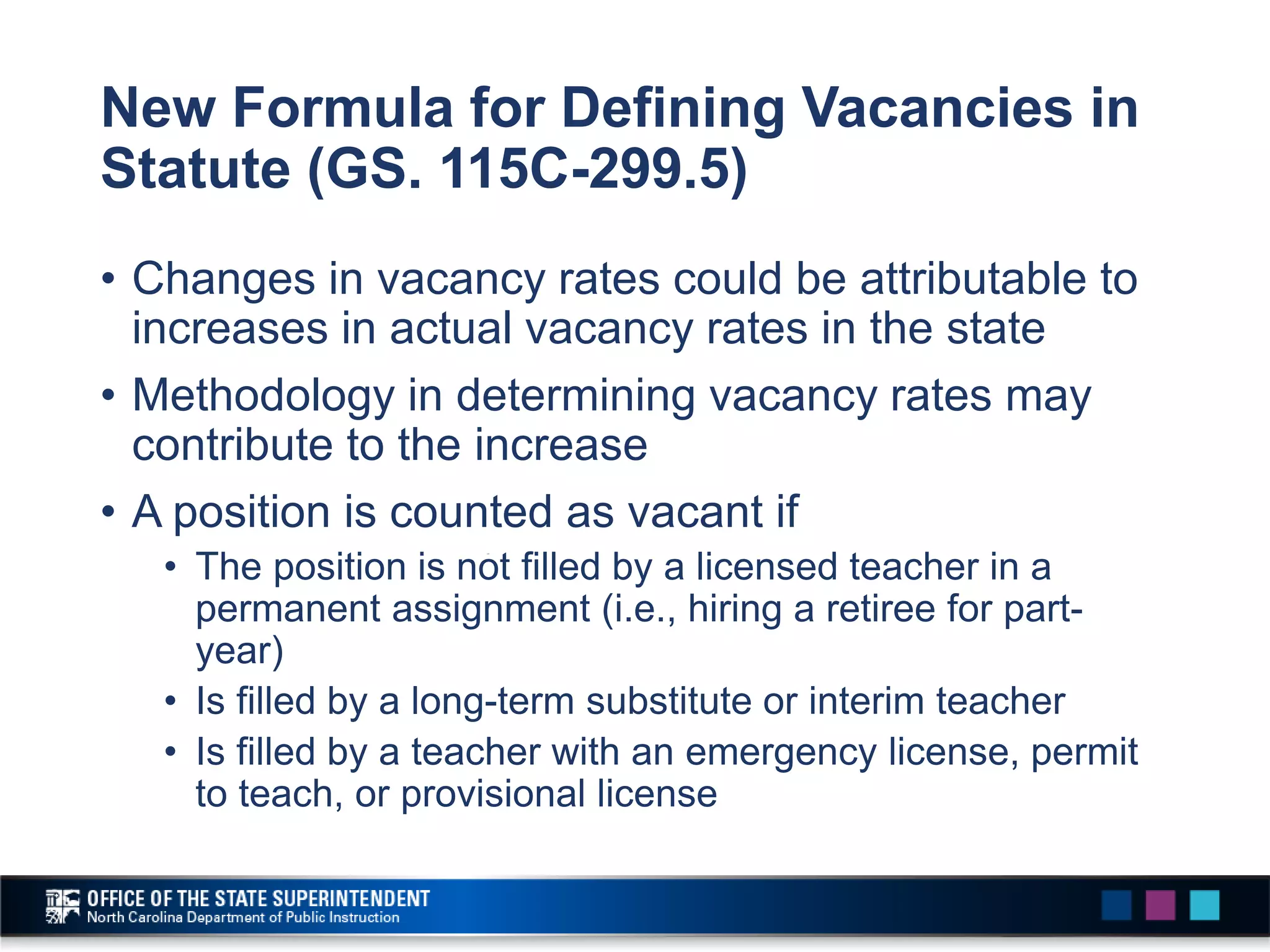 New Formula for Defining Vacancies in
Statute (GS. 115C-299.5)
• Changes in vacancy rates could be attributable to
increases in actual vacancy rates in the state
• Methodology in determining vacancy rates may
contribute to the increase
• A position is counted as vacant if
• The position is not filled by a licensed teacher in a
permanent assignment (i.e., hiring a retiree for part-
year)
• Is filled by a long-term substitute or interim teacher
• Is filled by a teacher with an emergency license, permit
to teach, or provisional license
 