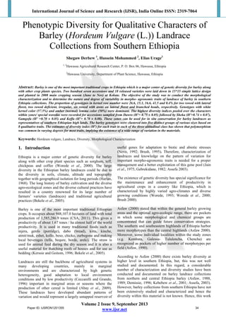 International Journal of Science and Research (IJSR), India Online ISSN: 2319-7064
Volume 2 Issue 9, September 2013
www.ijsr.net
Phenotypic Diversity for Qualitative Characters of
Barley (Hordeum Vulgare (L.)) Landrace
Collections from Southern Ethiopia
Shegaw Derbew 1
, Hussein Mohammed 2
, Elias Urage3
1, 3
Hawassa Agricultural Research Center, P. O. Box 06, Hawassa, Ethiopia
2
Hawassa University, Department of Plant Science, Hawassa, Ethiopia
Abstract: Barley is one of the most important traditional crops in Ethiopia which is a major center of genetic diversity for barley along
with other crop plants species. Two hundred seven accessions and 18 released varieties were laid down in 15*15 simple lattice design
and planted in 2008 main cropping season (June to Nov) at Kokate. The objective of the study was to conduct the morphological
characterization and to determine the nature and degree of variability in morpho- agronomic traits of landrace of barley in southern
Ethiopia collections. The proportion of genotypes in kernel row number were 26.6, 15.3, 16.6, 41.5 and 0.4% for two rowed with lateral
floret, two rowed deficient, irregular, six rowed with awns on lateral floret and branched heads, respectively. Genotypes with white
kernel color (57.5%) and amber (normal) lemma color (50%) were dominant. The highest diversity indices pooled over the characters
within zones/ special woredas were recorded for accessions sampled from Dawro (H’= 0.75 ± 0.05) followed by Sheka (H’=0.74 ± 0.07),
Gamgofa (H’ =0.70 ± 0.05) and Keffa (H’= 0.70 ± 0.08). These zones can be used for in situ conservation for barley landraces as
representatives of southern Ethiopian high lands. The barley genotypes were clustered into five distinct groups of various sizes based on
8 qualitative traits. The estimates of diversity index (H’) for each trait in each of the three altitudinal class has shown that polymorphism
was common in varying degrees for most traits, implying the existence of a wide range of variation in the materials.
Keywords: Hordeum vulgare, Landrace, Diversity, Morphological Characterization
1. Introduction
Ethiopia is a major center of genetic diversity for barley
along with other crop plant species such as sorghum, teff,
chickpeas and coffee (Worede et al., 2000). The large
diversity in the Ethiopian barley landraces could be due to
the diversity in soils, climate, altitude and topography
together with geographical isolation for long periods (Harlan,
1968). The long history of barley cultivation and the diverse
agro-ecological zones and the diverse cultural practices have
resulted in a country renowned for its large number of
farmers’ varieties (landraces) and traditional agricultural
practices (Bekele et al., 2005).
Barley is one of the most important traditional Ethiopian
crops. It occupies about 948,107.0 hectares of land with total
production of 1,585,286.9 tones (CSA, 2011). This gives a
productivity of about 1.67 tones / ha almost half of the world
productivity. It is used in many traditional foods such as
injera, genfo (porridge), dabo (bread), kitta, kinche,
atmit/muk, eshet, kollo, beso, chicko, zurbegone and making
local beverages (tella, bequre, borde, areki). The straw is
used for animal feed during the dry season and it is also a
useful material for thatching roofs of houses and for use as
bedding (Kerssie and Goitom, 1996; Bekele et al., 2005).
Landraces are still the backbone of agricultural systems in
many developing countries, mainly in marginal
environments and are characterized by high genetic
heterogeneity, good adaptation to local environment
conditions and by low productivity (Ceccarelli and Grando,
1996) important in marginal areas or seasons where the
production of other cereal is limited (Abay et al., 2009).
These landraces have developed abundant patterns of
variation and would represent a largely untapped reservoir of
useful genes for adaptation to biotic and abiotic stresses
(Nevo, 1992; Brush, 1995). Therefore, characterization of
landraces and knowledge on the pattern of variation for
important morpho-agronomic traits is needed for a proper
management and a better exploitation of this gene pool (Jain
et al., 1975; Gebrekidane, 1982; Assefa 2003).
The existence of genetic diversity has special significance for
the maintenance and enhancement of productivity in
agricultural crops in a country like Ethiopia, which is
characterized by highly varied agro-climates and diverse
growing conditions (Worede, 1993; Worede et al., 2000;
Brush 2000).
Asfaw (2000) stated that within the general barley growing
areas and the optimal agro-ecologic range, there are pockets
in which some morphological and chemical groups are
concentrated that can guide future conservation strategies.
The southern and southeastern highlands of Ethiopia harbor
more morphotypes than the central highlands (Asfaw 2000).
Moreover, some individual localities within the study zones
(e.g. Kembata, Galessa- Tululencha, Chencha) are
recognized as pockets of higher number of morphotypes per
field (Asfaw, 1990).
According to Asfaw (2000) there exists barley diversity at
higher level in southern Ethiopia, but, this was not well
studied and documented. In this regard, a considerable
number of characterization and diversity studies have been
conducted and documented on barley landrace collections
from northern and central Ethiopia barley (Asfaw, 1988,
1989; Demissie, 1996; Kebebew et al., 2001; Assefa, 2003).
However, barley collections from southern Ethiopia have not
been extensively studied and characterized and hence the
diversity within this material is not known. Hence, this work
Paper ID: IJSRON1201355 34
 