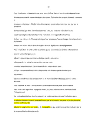 10
Pour l'évaluation et l'évaluation de cette unité, je ferai d'abord une première évaluation en
Afin de déterminer le niveau de départ des élèves. Évaluation des progrès de savoir comment
la
processus est en cours d'élaboration. L'enseignant prendra des notes jour par jour sur le
processus
de l'apprentissage et les activités des élèves. Enfin, il y aura une évaluation finale,
les élèves remplissent une fiche d'auto-évaluation pour le portefeuille afin de
évaluer eux-mêmes et d'être conscients de leur processus d'apprentissage. L'enseignant sera
également
remplir une feuille d'auto-évaluation pour évaluer le processus d'enseignement.
Pour l'évaluation de cette unité, les critères que je considère que sont les enfants seront
pouvoir utiliser l'anglais pour:
o Décrire les animaux correctement et de manière cohérente.
o Comprendre et suivre les instructions sur une carte.
o Utilisez les prépositions correctement à-dire où les choses sont.
o Soyez conscient de l'importance de prendre soin de sauvages et domestiques
les animaux.
o Demander et répondre correctement et de manière cohérente des questions sur les
animaux.
Pour conclure, je tiens à dire que dans cette unité didactique je l'ai démontré que
il est basé sur la législation espagnole mise à jour, tous les niveaux de planification de
l'éducation ont
été envisagée et incluse dans les objectifs, le contenu et les critères d'évaluation. après
la création de ce document, je peux affirmer que je l'ai montré ma capacité professionnelle
comme professeur de
adapter le programme aux besoins de mes pupils', ce qui rend intéressant et motivant par la
la personnalisation de documents
 