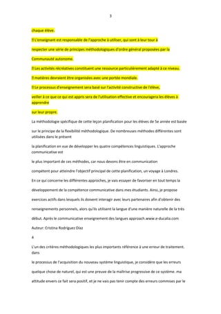 3
chaque élève.
 L'enseignant est responsable de l'approche à utiliser, qui sont à leur tour à
respecter une série de principes méthodologiques d'ordre général proposées par la
Communauté autonome.
 Les activités récréatives constituent une ressource particulièrement adapté à ce niveau.
 matières devraient être organisées avec une portée mondiale.
 Le processus d'enseignement sera basé sur l'activité constructive de l'élève,
veiller à ce que ce qui est appris sera de l'utilisation effective et encouragera les élèves à
apprendre
sur leur propre.
La méthodologie spécifique de cette leçon planification pour les élèves de 5e année est basée
sur le principe de la flexibilité méthodologique. De nombreuses méthodes différentes sont
utilisées dans le présent
la planification en vue de développer les quatre compétences linguistiques. L'approche
communicative est
le plus important de ces méthodes, car nous devons être en communication
compétent pour atteindre l'objectif principal de cette planification, un voyage à Londres.
En ce qui concerne les différentes approches, je vais essayer de favoriser en tout temps la
développement de la compétence communicative dans mes étudiants. Ainsi, je propose
exercices actifs dans lesquels ils doivent interagir avec leurs partenaires afin d'obtenir des
renseignements personnels, alors qu'ils utilisent la langue d'une manière naturelle de la très
début. Après le communicative enseignement des langues approach.www.e-ducalia.com
Auteur: Cristina Rodríguez Díaz
4
L'un des critères méthodologiques les plus importants référence à une erreur de traitement.
dans
le processus de l'acquisition du nouveau système linguistique, je considère que les erreurs
quelque chose de naturel, qui est une preuve de la maîtrise progressive de ce système. ma
attitude envers ce fait sera positif, et je ne vais pas tenir compte des erreurs commises par le
 