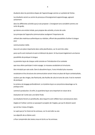 4
étudiants dans les premières étapes de l'apprentissage comme un symbole de l'échec.
Les étudiants seront au centre du processus d'enseignement-apprentissage, agissant
activement
dans les différentes activités que je vais proposer. L'enseignant sera considéré comme une
sorte de guide,
qui donne une entrée initiale, puis propose des activités, et ainsi de suite.
Les principes de l'approche communicative soulignent l'importance de
utilisant des matériaux authentiques ou réalistes, offrant des possibilités d'utiliser la langue
pour
communication réelle.
Jeux ont une place importante dans cette planification, car ils sont très utiles
parce qu'ils sont motivant et avoir et élément de plaisir. Ils fournissent également une bonne
possibilités de pratiquer la langue.
La première leçon de chaque unité consiste en l'introduction d'un contexte
que nous allons participer à notre voyage. Le nouveau vocabulaire et structures
être introduit par voie orale. Dans la deuxième leçon, il sera introduit plus nouveau
vocabulaire et les structures de communication seront mises en place de façon contextualisée,
soutenu par des images, des flashcards, des feuilles de calcul et ainsi de suite. Il est le moment
de pratiquer
le contenu du langage profondément. La troisième leçon se concentrera davantage sur la
pratique ainsi
comme la production. Et enfin, la quatrième leçon sera important en raison de la
évaluation de l'unité avec une tâche finale.
Les étudiants feront un portefeuille, dans lequel ils vont refléter leurs connaissances dans
Anglais et l'utiliser comme un passeport européen de l'anglais, par qui ils doivent savoir
qui est leur niveau d'anglais.
Le sujet que je l'ai choisi est les animaux, car ils vont aller au zoo.
Les objectifs de ce thème sont:
o Pour comprendre des textes oraux et écrits sur les animaux.
 