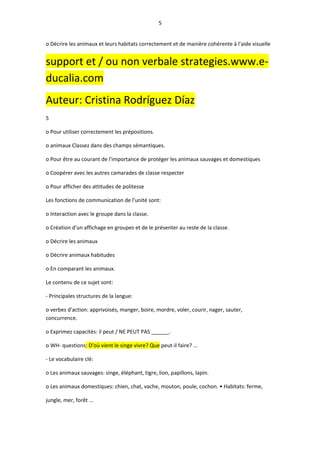 5
o Décrire les animaux et leurs habitats correctement et de manière cohérente à l'aide visuelle
support et / ou non verbale strategies.www.e-
ducalia.com
Auteur: Cristina Rodríguez Díaz
5
o Pour utiliser correctement les prépositions.
o animaux Classez dans des champs sémantiques.
o Pour être au courant de l'importance de protéger les animaux sauvages et domestiques
o Coopérer avec les autres camarades de classe respecter
o Pour afficher des attitudes de politesse
Les fonctions de communication de l'unité sont:
o Interaction avec le groupe dans la classe.
o Création d'un affichage en groupes et de le présenter au reste de la classe.
o Décrire les animaux
o Décrire animaux habitudes
o En comparant les animaux.
Le contenu de ce sujet sont:
- Principales structures de la langue:
o verbes d'action: apprivoisés, manger, boire, mordre, voler, courir, nager, sauter,
concurrence.
o Exprimez capacités: il peut / NE PEUT PAS ______.
o WH- questions: D'où vient le singe vivre? Que peut-il faire? ...
- Le vocabulaire clé:
o Les animaux sauvages: singe, éléphant, tigre, lion, papillons, lapin.
o Les animaux domestiques: chien, chat, vache, mouton, poule, cochon. • Habitats: ferme,
jungle, mer, forêt ...
 