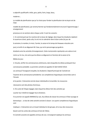 6
o adjectifs qualificatifs: drôle, gros, petits, forts, longs, beau,
moderne ..
Le modèle de planification que je l'ai choisi pour fonder la planification de ma leçon est de
l'ESA
modèle de planification, par Jeremy Harmer qui fondamentalement structuré l'apprentissage /
enseignement
processus en six sections dans chaque unité. Il sont les suivants:
1. En commençant par les routines de la classe de réglage; dans lequel les étudiants répètent
le ouverture chant, après cela, ils ont mis le calendrier dans le bon ordre (le jour de
la semaine, le nombre, le mois, l'année, la saison et le temps de thewww.e-ducalia.com
jour), et enfin ils se déguisent M. Case, qui est le personnage qui guide la
étudiants ainsi les activités d'enseignement. Cette marionnette représente une valise et est
remis sur le mur, de sorte que les élèves se déguisent en fonction de la saison et la
Météo du jour.
2. Ensuite, vérifier les connaissances antérieures, dans lesquelles les élèves pratiquent leur
connaissance préalable. La première activité est appelée CE QUE SAVEZ-VOUS
Les animaux? Enseignant enquête, les étudiants L'objectif principal de l'activité est
l'examen de la connaissance précédente. Les compétences linguistiques concernées sont à
l'écoute
et la parole. L'interaction est de classe individuelle et ensemble. les ressources
nécessaires sont des photos d'animaux.
3. À la suite de l'étape engager; dans lequel les élèves font des activités qui
susciter leur intérêt et engager leurs émotions.
 Le premier est appelé ANIMAUX je sais. Aux élèves de classer les animaux à l'état sauvage et
domestique .. Le but de cette activité consiste à classer. Les quatre compétences linguistiques
sont
impliquer. L'interaction est un travail individuel et de groupe, et la nous des ressources
besoin sont les cartes des animaux et livre de l'élève.
 L'activité suivante est appelée animaux de zoo. L'enseignant explique les animaux
 
