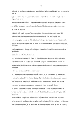 8
animaux, les étudiants correspondent. Les principaux objectifs de l'activité sont en interaction
avec le
groupe, pratiquer un nouveau vocabulaire et des structures. Les quatre compétences
linguistiques sont
impliqués dans cette activité. L'interaction est individuelle, de groupe et toute la classe
travail. Les ressources nécessaires sont le livre de l'étudiant, les cartes des animaux et
les cartes de l'habitat.
5. Depuis ici le stade pratique / communication. Maintenant, nous allons passer à la
Activer scène, dans lequel les élèves vont être impliqués dans des activités qui
sont conçus pour amener les élèves à utiliser la langue comme communicative comme ils
pouvoir. Au cours de cette étape, les élèves ne se concentrent pas sur la construction de la
langue ou
pratique particulière structures linguistiques, mais utiliser leur pleine connaissance de la
langue dans
la situation ou la tâche sélectionnée.
 La première activité de cette étape est appelée Quel est l'animal IT? parties de dessin
séparément élèves de deviner quel animal est. L'objectif principal de cette activité est
des éléments de dessin créative. Il est une activité d'écriture. Il est une classe individuelle et
ensemble
activité. La ressource est nécessaire au tableau.
 La prochaine activité est appelée VOUS ÊTES UN CHAT! Chaque élève dit une phrase
et mime, les autres doivent deviner. L'objectif principal est en interaction avec le groupe.
Les compétences linguistiques liés sont à l'écoute, la parole et la lecture; et le groupe
interaction consiste en individuel, en groupe et le travail de toute la classe.
 L'activité suivante est appelée nous allons ensemble! Chaque étudiant dispose d'un
carte avec un animal, une partie du corps, de l'habitat ou de la nourriture. En posant des
questions
ils doivent faire des groupes. Les principaux objectifs sont la pratique de la langue et
renforcement de vocabulaire. Les compétences linguistiques liés sont la lecture et l'écriture.
une activité individuelle, et les ressources nécessaires sont les cartes: le corps de l'animal,
 