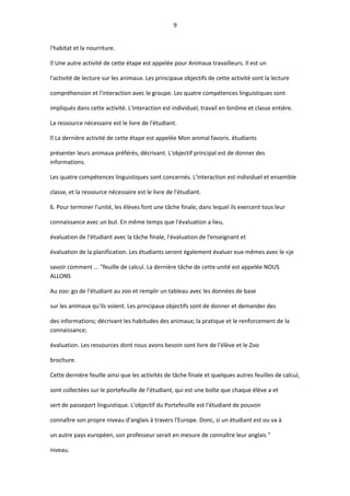 9
l'habitat et la nourriture.
 Une autre activité de cette étape est appelée pour Animaux travailleurs. Il est un
l'activité de lecture sur les animaux. Les principaux objectifs de cette activité sont la lecture
compréhension et l'interaction avec le groupe. Les quatre compétences linguistiques sont
impliqués dans cette activité. L'interaction est individuel, travail en binôme et classe entière.
La ressource nécessaire est le livre de l'étudiant.
 La dernière activité de cette étape est appelée Mon animal favoris. étudiants
présenter leurs animaux préférés, décrivant. L'objectif principal est de donner des
informations.
Les quatre compétences linguistiques sont concernés. L'interaction est individuel et ensemble
classe, et la ressource nécessaire est le livre de l'étudiant.
6. Pour terminer l'unité, les élèves font une tâche finale; dans lequel ils exercent tous leur
connaissance avec un but. En même temps que l'évaluation a lieu,
évaluation de l'étudiant avec la tâche finale, l'évaluation de l'enseignant et
évaluation de la planification. Les étudiants seront également évaluer eux-mêmes avec le «je
savoir comment ... "feuille de calcul. La dernière tâche de cette unité est appelée NOUS
ALLONS
Au zoo: go de l'étudiant au zoo et remplir un tableau avec les données de base
sur les animaux qu'ils voient. Les principaux objectifs sont de donner et demander des
des informations; décrivant les habitudes des animaux; la pratique et le renforcement de la
connaissance;
évaluation. Les ressources dont nous avons besoin sont livre de l'élève et le Zoo
brochure.
Cette dernière feuille ainsi que les activités de tâche finale et quelques autres feuilles de calcul,
sont collectées sur le portefeuille de l'étudiant, qui est une boîte que chaque élève a et
sert de passeport linguistique. L'objectif du Portefeuille est l'étudiant de pouvoir
connaître son propre niveau d'anglais à travers l'Europe. Donc, si un étudiant est ou va à
un autre pays européen, son professeur serait en mesure de connaître leur anglais "
niveau.
 
