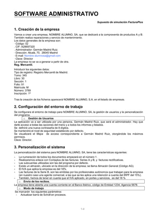 SOFTWARE ADMINISTRATIVO
                                                                      Supuesto de simulación FacturaPlus

1. Creación de la empresa
Vamos a crear una empresa, NOMBRE ALUMNO, SA, que se dedicará a la compraventa de productos A y B.
También realiza reparaciones y servicio de mantenimiento.
Los datos generales de la empresa son:
· Código: 02
. CIF: A28697320
. Administrador: Germán Madrid Ruiz.
· Dirección: Alcalá, 70, 28045 Madrid
· E-mail: Nombre alumnosa@gmail.com
· Clave: Director
La empresa no se va a generar a partir de otra.
Reg. Mercantil.
Introducir los siguientes datos:
Tipo de registro: Registro Mercantil de Madrid.
Tomo: 345
Libro: 30
Sección: 1
Folio: 91
Matrícula: M
Número: 3789
Inscripción: 1ª

Tras la creación de los ficheros aparecerá NOMBRE ALUMNO, S.A. en el listado de empresas.

2. Configuración del entorno de trabajo
Se configurara el entorno de trabajo para NOMBRE ALUMNO, SA, la gestión de usuarios y la personalización
del programa.
        o Gestión de Usuarios
La aplicación va a ser utilizada por una persona, Germán Madrid Ruiz, que será el administrador. Hay que
darle acceso a todas las opciones del menú y a todos los informes y listados.
Se definirá una nueva contraseña de 8 dígitos.
Se mantendrá el nivel de seguridad establecido por defecto.
Se visualizará el Mapa de acceso correspondiente a Germán Madrid Ruiz, otorgándole los máximos
permisos.
Clave: Director.

3. Personalización el sistema
La personalización del sistema para NOMBRE ALUMNO, SA, tiene las características siguientes:
-   La numeración de todos los documentos empezará en el número 1.
-   Realizaremos enlace con Contaplus de las facturas Series A y B, y facturas rectificativas.
-   Las subcuentas utilizadas son las del programa por defecto.
-   Existe un almacén, ubicado en la dirección de la empresa; se llama Almacén General (Código AG).
-   El IVA que aplica la empresa es del 18%.
-   Las facturas de la Serie B, son las emitidas por los profesionales autónomos que trabajan para la empresa
    (en nuestro caso una agente comercial, a las que se les aplica una retención a cuenta del IRPF del 15%).
- También, hemos de tener en cuanta que el IVA aplicado, en portes y servicios, es del 18 %
    o Envío de los recibos.
La empresa tiene abierta una cuenta corriente en el Banco Ibérico, código de Entidad 1234, Agencia 5678.
    o Modo de trabajo
 Se marcarán los siguientes parámetros:
  - Actualizar barra de Scholl en procesos.




                                                        1-4
 