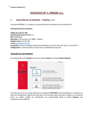 Factusol: Supuesto nº 1
º
SUPUESTO Nº 1: PROEM, S.L.
1. CREACIÓN DE LA EMPRESA - “PROEM, S. A.”
La empresa PROEM, S.L. se dedica a la comercialización de impresoras y fax multifunción.
Datos generales de la empresa:
Código de empresa: 001
Denominación social: PROEM, S.L.
NIF: B-28555666
Domicilio: C/ Armenteros, 45. 28001 – Madrid
Teléfono / Fax: 912 223 344
E-mail: proem@proem.com
Inscripción: Inscrita en el Registro Mercantil de Madrid, tomo 125, folio 247, hoja 12, inscripción 2.
Configuración: La empresa lleva el control de la trazabilidad de productos.
CREACIÓN DE UNA EMPRESA
Se accede desde menú Archivo dentro de la opción Nuevo en el botón Nueva Empresa.
Los datos para crear una nueva empresa en el programa FACTUSOL están distribuidos en 2 solapas y un
botón de configuración. Algunos de estos datos son necesarios para comenzar a trabajar con la empresa
otros, en cambio, pueden ser introducidos con posterioridad desde la opción Empresa que
estudiaremos más adelante.
 