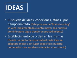 IDEAS
• Búsqueda de ideas, conexiones, afines…por
tiempo limitado (Este proceso de”Brainstorming”
se verá implementado cuanto mayor sea nuestro
dominio pero sigue siendo un procedimiento)
• Establecimiento de orden en las mismas
(Desde un punto de vista textual cada idea se
adaptará mejor a un lugar específico; nuestra
numeración nos ayudará a redactar con criterio)