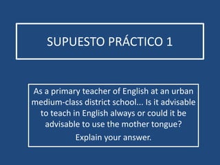 SUPUESTO PRÁCTICO 1 
As a primary teacher of English at an urban 
medium-class district school... Is it advisable 
to teach in English always or could it be 
advisable to use the mother tongue? 
Explain your answer. 
 