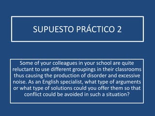 SUPUESTO PRÁCTICO 2 
Some of your colleagues in your school are quite 
reluctant to use different groupings in their classrooms 
thus causing the production of disorder and excessive 
noise. As an English specialist, what type of arguments 
or what type of solutions could you offer them so that 
conflict could be avoided in such a situation? 
 