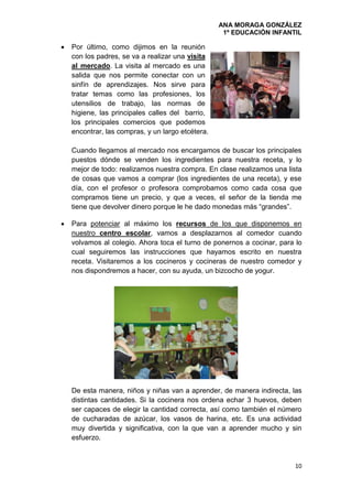 ANA MORAGA GONZÁLEZ
1º EDUCACIÓN INFANTIL
10
 Por último, como dijimos en la reunión
con los padres, se va a realizar una visita
al mercado. La visita al mercado es una
salida que nos permite conectar con un
sinfín de aprendizajes. Nos sirve para
tratar temas como las profesiones, los
utensilios de trabajo, las normas de
higiene, las principales calles del barrio,
los principales comercios que podemos
encontrar, las compras, y un largo etcétera.
Cuando llegamos al mercado nos encargamos de buscar los principales
puestos dónde se venden los ingredientes para nuestra receta, y lo
mejor de todo: realizamos nuestra compra. En clase realizamos una lista
de cosas que vamos a comprar (los ingredientes de una receta), y ese
día, con el profesor o profesora comprobamos como cada cosa que
compramos tiene un precio, y que a veces, el señor de la tienda me
tiene que devolver dinero porque le he dado monedas más “grandes”.
 Para potenciar al máximo los recursos de los que disponemos en
nuestro centro escolar, vamos a desplazarnos al comedor cuando
volvamos al colegio. Ahora toca el turno de ponernos a cocinar, para lo
cual seguiremos las instrucciones que hayamos escrito en nuestra
receta. Visitaremos a los cocineros y cocineras de nuestro comedor y
nos dispondremos a hacer, con su ayuda, un bizcocho de yogur.
De esta manera, niños y niñas van a aprender, de manera indirecta, las
distintas cantidades. Si la cocinera nos ordena echar 3 huevos, deben
ser capaces de elegir la cantidad correcta, así como también el número
de cucharadas de azúcar, los vasos de harina, etc. Es una actividad
muy divertida y significativa, con la que van a aprender mucho y sin
esfuerzo.
 