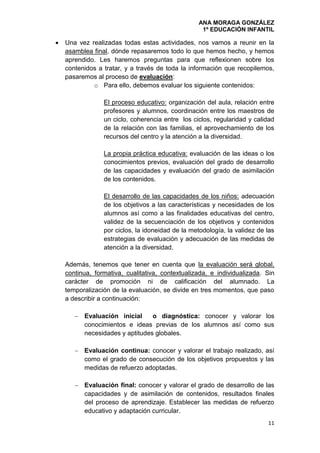 ANA MORAGA GONZÁLEZ
1º EDUCACIÓN INFANTIL
11
 Una vez realizadas todas estas actividades, nos vamos a reunir en la
asamblea final, dónde repasaremos todo lo que hemos hecho, y hemos
aprendido. Les haremos preguntas para que reflexionen sobre los
contenidos a tratar, y a través de toda la información que recopilemos,
pasaremos al proceso de evaluación:
o Para ello, debemos evaluar los siguiente contenidos:
El proceso educativo: organización del aula, relación entre
profesores y alumnos, coordinación entre los maestros de
un ciclo, coherencia entre los ciclos, regularidad y calidad
de la relación con las familias, el aprovechamiento de los
recursos del centro y la atención a la diversidad.
La propia práctica educativa: evaluación de las ideas o los
conocimientos previos, evaluación del grado de desarrollo
de las capacidades y evaluación del grado de asimilación
de los contenidos.
El desarrollo de las capacidades de los niños: adecuación
de los objetivos a las características y necesidades de los
alumnos así como a las finalidades educativas del centro,
validez de la secuenciación de los objetivos y contenidos
por ciclos, la idoneidad de la metodología, la validez de las
estrategias de evaluación y adecuación de las medidas de
atención a la diversidad.
Además, tenemos que tener en cuenta que la evaluación será global,
continua, formativa, cualitativa, contextualizada, e individualizada. Sin
carácter de promoción ni de calificación del alumnado. La
temporalización de la evaluación, se divide en tres momentos, que paso
a describir a continuación:
 Evaluación inicial o diagnóstica: conocer y valorar los
conocimientos e ideas previas de los alumnos así como sus
necesidades y aptitudes globales.
 Evaluación continua: conocer y valorar el trabajo realizado, así
como el grado de consecución de los objetivos propuestos y las
medidas de refuerzo adoptadas.
 Evaluación final: conocer y valorar el grado de desarrollo de las
capacidades y de asimilación de contenidos, resultados finales
del proceso de aprendizaje. Establecer las medidas de refuerzo
educativo y adaptación curricular.
 