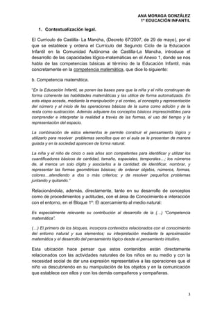 ANA MORAGA GONZÁLEZ
1º EDUCACIÓN INFANTIL
3
1. Contextualización legal.
El Currículo de Castilla- La Mancha, (Decreto 67/2007, de 29 de mayo), por el
que se establece y ordena el Currículo del Segundo Ciclo de la Educación
Infantil en la Comunidad Autónoma de Castilla-La Mancha, introduce el
desarrollo de las capacidades lógico-matemáticas en el Anexo 1, donde se nos
habla de las competencias básicas al término de la Educación Infantil, más
concretamente en la competencia matemática, que dice lo siguiente:
b. Competencia matemática.
“En la Educación Infantil, se ponen las bases para que la niña y el niño construyan de
forma coherente las habilidades matemáticas y las utilice de forma automatizada. En
esta etapa accede, mediante la manipulación y el conteo, al concepto y representación
del número y al inicio de las operaciones básicas de la suma como adición y de la
resta como sustracción. Además adquiere los conceptos básicos imprescindibles para
comprender e interpretar la realidad a través de las formas, el uso del tiempo y la
representación del espacio.
La combinación de estos elementos le permite construir el pensamiento lógico y
utilizarlo para resolver problemas sencillos que en el aula se le presentan de manera
guiada y en la sociedad aparecen de forma natural.
La niña y el niño de cinco o seis años son competentes para identificar y utilizar los
cuantificadores básicos de cantidad, tamaño, espaciales, temporales…; los números
de, al menos un solo dígito y asociarlos a la cantidad; de identificar, nombrar, y
representar las formas geométricas básicas; de ordenar objetos, números, formas,
colores…atendiendo a dos o más criterios; y de resolver pequeños problemas
juntando y quitando.”
Relacionándola, además, directamente, tanto en su desarrollo de conceptos
como de procedimientos y actitudes, con el área de Conocimiento e interacción
con el entorno, en el Bloque 1º: El acercamiento al medio natural:
Es especialmente relevante su contribución al desarrollo de la (…) “Competencia
matemática”.
(…) El primero de los bloques, incorpora contenidos relacionados con el conocimiento
del entorno natural y sus elementos; su interpretación mediante la aproximación
matemática y el desarrollo del pensamiento lógico desde el pensamiento intuitivo.
Esta ubicación hace pensar que estos contenidos están directamente
relacionados con las actividades naturales de los niños en su medio y con la
necesidad social de dar una expresión representativa a las operaciones que el
niño va descubriendo en su manipulación de los objetos y en la comunicación
que establece con ellos y con los demás compañeros y compañeras.
 