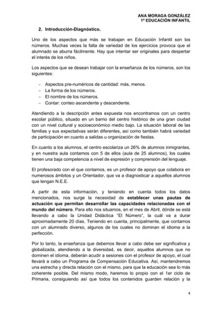 ANA MORAGA GONZÁLEZ
1º EDUCACIÓN INFANTIL
4
2. Introducción-Diagnóstico.
Uno de los aspectos que más se trabajan en Educación Infantil son los
números. Muchas veces la falta de variedad de los ejercicios provoca que el
alumnado se aburra fácilmente. Hay que intentar ser originales para despertar
el interés de los niños.
Los aspectos que se desean trabajar con la enseñanza de los números, son los
siguientes:
 Aspectos pre-numéricos de cantidad: más, menos.
 La forma de los números.
 El nombre de los números.
 Contar: conteo ascendente y descendente.
Atendiendo a la descripción antes expuesta nos encontramos con un centro
escolar público, situado en un barrio del centro histórico de una gran ciudad
con un nivel cultural y socioeconómico medio bajo. La situación laboral de las
familias y sus expectativas serán diferentes, así como también habrá variedad
de participación en cuanto a salidas u organización de fiestas.
En cuanto a los alumnos, el centro escolariza un 26% de alumnos inmigrantes,
y en nuestra aula contamos con 5 de ellos (aula de 25 alumnos), los cuales
tienen una baja competencia a nivel de expresión y comprensión del lenguaje.
El profesorado con el que contamos, es un profesor de apoyo que colabora en
numerosos ámbitos y un Orientador, que va a diagnosticar a aquellos alumnos
que tengan N.E.E.
A partir de esta información, y teniendo en cuenta todos los datos
mencionados, nos surge la necesidad de establecer unas pautas de
actuación que permitan desarrollar las capacidades relacionadas con el
mundo del número. Para ello nos situamos, en el mes de Abril, dónde se está
llevando a cabo la Unidad Didáctica “El Número”, la cuál va a durar
aproximadamente 20 días. Teniendo en cuenta, principalmente, que contamos
con un alumnado diverso, algunos de los cuales no dominan el idioma a la
perfección.
Por lo tanto, la enseñanza que debemos llevar a cabo debe ser significativa y
globalizada, atendiendo a la diversidad, es decir, aquellos alumnos que no
dominen el idioma, deberán acudir a sesiones con el profesor de apoyo, el cual
llevará a cabo un Programa de Compensación Educativa. Así, mantendremos
una estrecha y directa relación con el mismo, para que la educación sea lo más
coherente posible. Del mismo modo, haremos lo propio con el 1er ciclo de
Primaria, consiguiendo así que todos los contenidos guarden relación y la
 