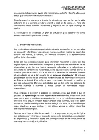 ANA MORAGA GONZÁLEZ
1º EDUCACIÓN INFANTIL
5
enseñanza de los mismos ayude a la incorporación del niño y la niña a la nueva
etapa que constituye la Educación Primaria.
Enseñaremos los números a través de situaciones que se dan en la vida
cotidiana (ir a la compra, ayudar a mamá y papá en la cocina…). Para ello
utilizaremos todos aquellos materiales y espacios de los que disponga el
centro.
A continuación, se establece un plan de actuación, para resolver de forma
exitosa la situación que se nos plantea.
3. Desarrollo-Resolución.
Los contenidos matemáticos que tradicionalmente se enseñan en las escuelas
de educación infantil son: Los números (contar, nombrar, realizar su trazo), los
colores, las formas, el tamaño, las medidas naturales y la representación
gráfica de la información.
Éstos son los conceptos básicos para identificar, relacionar y operar con los
objetos que los niños observan, manipulan y experimentan pero con el fin de
sistematizar y de dar una buena respuesta educativa a la adquisición y
desarrollo del pensamiento matemático, como equipo docente vamos a llevar a
cabo un plan de actuación dónde se atienda a todas las necesidades y donde
el aprendizaje se va a dar a partir de un enfoque globalizador. El enfoque
globalizador es uno de los principios fundamentales de intervención educativa
en Educación Infantil. Este enfoque toma como objeto de estudio la realidad y
por eso realizaremos diferentes actividades que se den en la vida cotidiana de
nuestros alumnos y alumnas y dónde utilicen las habilidades lógico-
matemáticas.
Para empezar a describir el proceso de resolución hay que aludir a que el
proceso de aprendizaje va a ser significativo-constructivo. Pues es el ideal
para que el alumno relacione sus experiencias con el conocimiento previo y con
el nuevo. Para ello, el profesor debe: Conocer a los alumnos, que éstos estén
motivados, ambiente enriquecido, vamos a elegir una serie de actividades que
sean atractivas y con sentido, y por último vamos a utilizar diferentes
estrategias metodológicas.
Se trata de rodear al niño de un medio rico y sugerente, impregnar de lógica
sus actuaciones y vivencias y ayudarle, desde esta perspectiva, a enriquecer
su experiencia y reflexionar sobre ella, acompañándole en la construcción de
nuevos y más complejos significados.
 