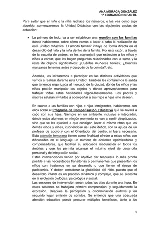 ANA MORAGA GONZÁLEZ
1º EDUCACIÓN INFANTIL
6
Para evitar que el niño o la niña rechace los números, o los vea como algo
aburrido, comenzaremos la Unidad Didáctica con las siguientes pautas de
actuación:
 Lo primero de todo, va a ser establecer una reunión con las familias
dónde hablaremos sobre cómo vamos a llevar a cabo la realización de
esta unidad didáctica. El ámbito familiar influye de forma directa en el
desarrollo del niño y la niña dentro de la familia. Por esta razón, a través
de la escuela de padres, se les aconsejará que estimulen a los niños y
niñas a contar, que les hagan preguntas relacionadas con la suma y la
resta de objetos significativos: ¿Cuántas muñecas tienes?, ¿Cuántas
manzanas tenemos antes y después de la comida?, etc.
Además, les invitaremos a participar en las distintas actividades que
vamos a realizar durante esta Unidad. También les contaremos la salida
que tenemos organizada al mercado de la ciudad, dónde los niños y las
niñas podrán manipular los objetos y dónde aprovecharemos para
trabajar todas estas habilidades lógico-matemáticas. Los padres y
madres estarán invitados a acompañar a sus hijos e hijas si lo desean.
En cuanto a las familias con hijos e hijas inmigrantes, hablaremos con
ellos sobre el Programa de Compensación Educativa que se llevará a
cabo con sus hijos. Siempre en un ambiente inclusivo e integrador,
dónde estos alumnos en ningún momento se van a sentir desplazados,
sino que se les ayudará a que consigan llevar el mismo ritmo que los
demás niños y niñas, cubriéndose así este déficit, con la ayuda de un
profesor de apoyo y con el Orientador del centro, si fuera necesario.
Esta atención temprana tienen como finalidad ofrecer a estos niños con
dificultades en el lenguaje un número de acciones optimizadoras y
compensadoras, que faciliten su adecuada maduración en todos los
ámbitos y que les permita alcanzar el máximo nivel de desarrollo
personal y de integración social.
Estas intervenciones tienen por objetivo dar respuesta lo más pronto
posible a las necesidades transitorias o permanentes que presentan los
niños con trastornos en su desarrollo o que tienen el riesgo de
padecerlos. Y deben considerar la globalidad del niño, puesto que el
desarrollo infantil es un proceso dinámico y complejo, que se sustenta
en la evolución biológica, psicológica y social.
Las sesiones de intervención serán todos los días durante una hora. En
estas sesiones se trabajará primero comprensión, y seguidamente la
expresión. Después la percepción y discriminación auditiva y en
segundo lugar emisión de sonidos. Se entiende que una adecuada
atención educativa puede procurar múltiples beneficios, tanto a los
 