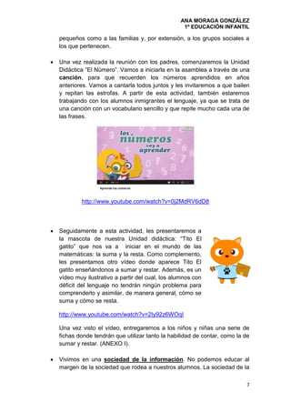 ANA MORAGA GONZÁLEZ
1º EDUCACIÓN INFANTIL
7
pequeños como a las familias y, por extensión, a los grupos sociales a
los que pertenecen.
 Una vez realizada la reunión con los padres, comenzaremos la Unidad
Didáctica “El Número”. Vamos a iniciarla en la asamblea a través de una
canción, para que recuerden los números aprendidos en años
anteriores. Vamos a cantarla todos juntos y les invitaremos a que bailen
y repitan las estrofas. A partir de esta actividad, también estaremos
trabajando con los alumnos inmigrantes el lenguaje, ya que se trata de
una canción con un vocabulario sencillo y que repite mucho cada una de
las frases.
http://www.youtube.com/watch?v=0j2MdRV6dD8
 Seguidamente a esta actividad, les presentaremos a
la mascota de nuestra Unidad didáctica: “Tito El
gatito” que nos va a iniciar en el mundo de las
matemáticas: la suma y la resta. Como complemento,
les presentamos otro vídeo donde aparece Tito El
gatito enseñándonos a sumar y restar. Además, es un
vídeo muy ilustrativo a partir del cual, los alumnos con
déficit del lenguaje no tendrán ningún problema para
comprenderlo y asimilar, de manera general, cómo se
suma y cómo se resta.
http://www.youtube.com/watch?v=2Iy92z6WOqI
Una vez visto el vídeo, entregaremos a los niños y niñas una serie de
fichas donde tendrán que utilizar tanto la habilidad de contar, como la de
sumar y restar. (ANEXO I).
 Vivimos en una sociedad de la información. No podemos educar al
margen de la sociedad que rodea a nuestros alumnos. La sociedad de la
 
