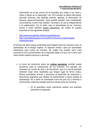 ANA MORAGA GONZÁLEZ
1º EDUCACIÓN INFANTIL
8
información es el eje común de la sociedad que rodea a los niños y
niñas e influye en su desarrollo. Las TICs amplían la oferta informativa,
permiten entornos más flexibles permite, además, la eliminación de
barreras espacio-temporales. Hace posible también más modalidades
comunicativas mucho más amplias. Favorece a la vez la independencia
y la colaboración. Por lo tanto, para el aprendizaje de los números,
vamos a incluir también juegos interactivos, los cuales se pueden
encontrar en los siguientes enlaces.
- http://www.educalandia.net/alumnos/infantil.php
- http://cristobalef.blogspot.com.es/2012/10/sumar-y-restar-juegos-
interactivos.html
El primero de ellos incluye contenidos para trabajar tanto los números como el
aprendizaje de la lengua inglesa. El segundo enlace, opta por actividades
interactivas para cursos de primaria, los cuáles nos pueden servir para
acercarnos a los conocimientos de la siguiente etapa a la que van a tener que
hacer frente nuestros alumnos y alumnas.
 La toma de conciencia sobre las rutinas escolares, también puede
ayudarnos para la comprensión de los números. Por ejemplo, les
acercará a la noción de ciclo y de frecuencia– que a su vez le permitirá
entender mejor otras realidades que tengan lugar de forma cíclica.
Dichas actividades animan y favorecen el desarrollo de esquemas y
estructuras cognitivas que facilitan el razonamiento y hacen posible el
aprendizaje. Así a partir de actividades como las que voy a nombrar a
continuación, podemos trabajar tanto las rutinas como los números:
o En la asamblea inicial, podríamos realizar una actividad
parecida a la siguiente:
 
