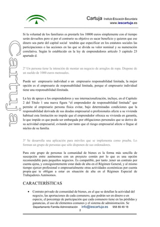 Cartuja Instituto Educación Secundaria 
www.iescartuja.es 
Si la voluntad de los familiares es prestarle los 10000 euros simplemente con el tiempo 
serán devueltos pero si por el contrario su objetivo es sacar beneficio y quieren que ese 
dinero sea parte del capital social tendrán que especificar en los estatutos sociales las 
participaciones o las acciones en las que se divida su valor nominal y su numeración 
correlativa. Según lo establecido en la ley de emprendedores artículo 3 capitulo 23 
apartado d. 
2º Un persona tiene la intención de montar un negocio de arreglos de ropa. Dispone de 
un sueldo de 1000 euros mensuales. 
Puede ser empresario individual o un empresario responsabilidad limitada, la mejor 
opción es el empresario de responsabilidad limitada, porque el empresario individual 
tiene una responsabilidad ilimitada. 
La ley de apoyo a los emprendedores y sus internacionalización, incluye, en el Capítulo 
2 del Título 1 una nueva figura “el emprendedor de responsabilidad limitada” que 
permite al empresario persona física evitar, bajo determinadas condiciones que la 
responsabilidad derivada de sus deudas empresarial o profesionales afecte a su vivienda 
habitual esta limitación no impide que el emprendedor ofrezca su vivienda en garantía, 
lo que impide es que pueda ser embargada por obligaciones personales que se derive de 
su actividad empresarial, evitando por tanto que el riesgo empresarial afecte o llegue al 
núcleo de su familia. 
3º Se desarrolla una aplicación para móviles que se implementa como prueba. Lo 
forman un grupo de personas que sólo disponen de sus ordenadores. 
Para este grupo de personas la comunidad de bienes es la forma más sencilla de 
suscepción entre autónomos con un proyecto común por lo que es una opción 
recomendable para pequeños negocios. Es compatible, por tanto ,tener un contrato por 
cuenta ajena, y consiguientemente estar dado de alta en el Régimen General, y al mismo 
tiempo ejercer profesional o empresarialmente otras actividades económicas por cuenta 
propia que te obligan a estar en situación de alta en el Régimen Especial de 
Trabajadores Autónomos. 
CARACTERÍSTICAS 
· Contrato privado de comunidad de bienes, en el que se detallan la actividad del 
negocio, las aportaciones de cada comunero, que podrán ser en dinero o en 
especie, el porcentaje de participación que cada comunero tiene en las pérdidas y 
ganancias, el uso de elementos comunes y el sistema de administración. Se 
Departamento Familia Administración info@iescartuja.es 958 89 49 18 
2 
 