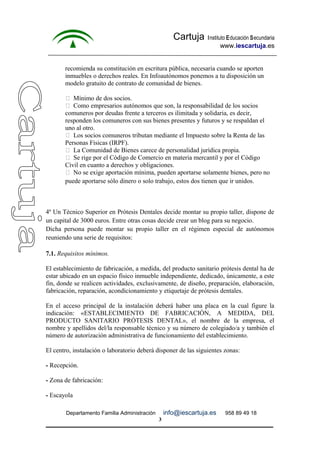 Cartuja Instituto Educación Secundaria 
www.iescartuja.es 
recomienda su constitución en escritura pública, necesaria cuando se aporten 
inmuebles o derechos reales. En Infoautónomos ponemos a tu disposición un 
modelo gratuito de contrato de comunidad de bienes. 
 Mínimo de dos socios. 
 Como empresarios autónomos que son, la responsabilidad de los socios 
comuneros por deudas frente a terceros es ilimitada y solidaria, es decir, 
responden los comuneros con sus bienes presentes y futuros y se respaldan el 
uno al otro. 
 Los socios comuneros tributan mediante el Impuesto sobre la Renta de las 
Personas Físicas (IRPF). 
 La Comunidad de Bienes carece de personalidad jurídica propia. 
 Se rige por el Código de Comercio en materia mercantil y por el Código 
Civil en cuanto a derechos y obligaciones. 
 No se exige aportación mínima, pueden aportarse solamente bienes, pero no 
puede aportarse sólo dinero o solo trabajo, estos dos tienen que ir unidos. 
4º Un Técnico Superior en Prótesis Dentales decide montar su propio taller, dispone de 
un capital de 3000 euros. Entre otras cosas decide crear un blog para su negocio. 
Dicha persona puede montar su propio taller en el régimen especial de autónomos 
reuniendo una serie de requisitos: 
7.1. Requisitos mínimos. 
El establecimiento de fabricación, a medida, del producto sanitario prótesis dental ha de 
estar ubicado en un espacio físico inmueble independiente, dedicado, únicamente, a este 
fin, donde se realicen actividades, exclusivamente, de diseño, preparación, elaboración, 
fabricación, reparación, acondicionamiento y etiquetaje de prótesis dentales. 
En el acceso principal de la instalación deberá haber una placa en la cual figure la 
indicación: «ESTABLECIMIENTO DE FABRICACIÓN, A MEDIDA, DEL 
PRODUCTO SANITARIO PRÓTESIS DENTAL», el nombre de la empresa, el 
nombre y apellidos del/la responsable técnico y su número de colegiado/a y también el 
número de autorización administrativa de funcionamiento del establecimiento. 
El centro, instalación o laboratorio deberá disponer de las siguientes zonas: 
- Recepción. 
- Zona de fabricación: 
- Escayola 
Departamento Familia Administración info@iescartuja.es 958 89 49 18 
3 
 
