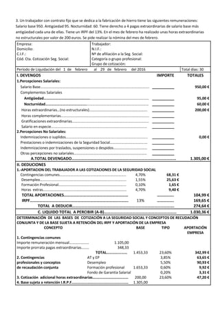 3. Un trabajador con contrato fijo que se dedica a la fabricación de hierro tiene las siguientes remuneraciones:
Salario base 950. Antigüedad 95. Nocturnidad: 60. Tiene derecho a 4 pagas extraordinarias de salario base más
antigüedad cada una de ellas. Tiene un IRPF del 13%. En el mes de febrero ha realizado unas horas extraordinarias
no estructurales por valor de 200 euros. Se pide realizar la nómina del mes de febrero.
Empresa: Trabajador:
Domicilio: N.I.F.:
C.I.F.: Nº de afiliación a la Seg. Social:
Cód. Cta. Cotización Seg. Social: Categoría o grupo profesional:
Grupo de cotización:
Período de Liquidación del 1 de febrero al 29 de febrero del 2016 Total días: 30
I. DEVENGOS IMPORTE TOTALES
1.Percepciones Salariales:
Salario Base………………………………………………………………………………..…..………………. __________ 950,00 €
Complementos Salariales
Antigüedad………………………………………………………………………………………………… __________ 95,00 €
Nocturnidad…………………………………….………………………………………………………… __________ 60,00 €
Horas extraordinarias…(no estructurales)……………………………………….……………. __________ 200,00 €
Horas complementarias…………………………………………..…………………………………….. __________
Gratificaciones extraordinarias………………………………………………………….…………… __________
Salario en especie.……………………………………………………………….....…………………… __________
2.Percepciones No Salariales:
Indemnizaciones o suplidos………………………………………….…..………………….……….. __________ 0,00 €
Prestaciones o indemnizaciones de la Seguridad Social……………………………….… __________
Indemnizaciones por traslados, suspensiones o despidos……………………………… __________
Otras percepciones no salariales…………………………………………………………………… __________
A.TOTAL DEVENGADO…………………………...………………………………………………………… 1.305,00 €
II. DEDUCIONES
1.-APORTACION DEL TRABAJADOR A LAS COTIZACIONES DE LA SEGURIDAD SOCIAL
Contingencias comunes…………………………………………………………….. 4,70% 68,31 €
Desempleo……………………………………………………………………..………… 1,55% 25,63 €
Formación Profesional……………………………………………………………... 0,10% 1,65 €
Horas extras…………………………………………………………………..………... 4,70% 9,40 €
TOTAL APORTACIONES………………….………………………………… ……………. 104,99 €
IRPF………………………………...………………………………………..……. 13% ……………. 169,65 €
TOTAL A DEDUCIR……………………………………………………………………………………. 274,64 €
C. LIQUIDO TOTAL A PERCIBIR (A-B)…………………………………………………………… 1.030,36 €
DETERMINACIÓN DE LAS BASES DE COTIZACIÓN A LA SEGURIDAD SOCIAL Y CONCEPTOS DE RECUDACIÓN
CONJUNTA Y DE LA BASE SUJETA A RETENCIÓN DEL IRPF Y APORTACIÓN DE LA EMPRESA
CONCEPTO BASE TIPO APORTACIÓN
EMPRESA
1. Contingencias comunes
Importe remuneración mensual………………… 1.105,00
Importe prorrata pagas extraordinarias…..… 348,33
TOTAL…………...…… 1.453,33 23,60% 342,99 €
2. Contingencias AT y EP 3,85% 63,65 €
profesionales y conceptos Desempleo 5,50% 90,93 €
de recaudación conjunta Formación profesional 1.653,33 0,60% 9,92 €
Fondo de Garantía Salarial 0,20% 3,31 €
3. Cotización adicional horas extraordinarias….…………………………… 200,00 23,60% 47,20 €
4. Base sujeta a retención I.R.P.F……….…...……...........................…… 1.305,00
 
