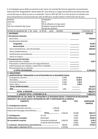 4. Un trabajador que se dedica al comercio al por menor con contrato fijo tiene las siguientes remuneraciones:
Salario base 950. Antigüedad 95. Nocturnidad: 60. Tiene derecho a 2 pagas extraordinarias de salario base cada
una de ellas que se cobran en junio y en diciembre. Tiene un IRPF del 13%. En el mes de junio ha realizado unas
horas extraordinarias no estructurales por valor de 200 euros. Se pide realizar la nómina del mes de junio.
Empresa: Trabajador:
Domicilio: N.I.F.:
C.I.F.: Nº de afiliación a la Seg. Social:
Cód. Cta. Cotización Seg. Social: Categoría o grupo profesional:
Grupo de cotización:
Período de Liquidación del 1 de junio al 30 de junio del 2016 Total días: 30
I. DEVENGOS IMPORTE TOTALES
1.Percepciones Salariales:
Salario Base…………………………………………………………………….…………………..………………. __________ 950,00 €
Complementos Salariales
Antigüedad………………………………..………………..……………………………………………… __________ 95,00 €
Nocturnicidad…………………………………………..………………………………………………… __________ 60,00 €
Horas extraordinarias…(no estructurales)…....……………………………….……………………. __________ 200,00 €
Horas complementarias………………………………………………………………………………………. __________
Gratificaciones extraordinarias…………………………………………………………………………… __________ 950,00 €
Salario en especie.……………………………………………...……………………………………………… __________
2.Percepciones No Salariales:
Indemnizaciones o suplidos…....................…..…………………………………………….……….. __________ 0,00 €
Prestaciones o indemnizaciones de la Seguridad Social……………………………….……… __________
Indemnizaciones por traslados, suspensiones o despidos………………………………….… __________
Otras percepciones no salariales………………………………………………………………….……… __________
A.TOTAL DEVENGADO…………………………...………………………………………………………………. 2.255,00 €
II. DEDUCIONES
1.-APORTACION DEL TRABAJADOR A LAS COTIZACIONES DE LA SEGURIDAD SOCIAL
Contingencias comunes………………………………………………………………….. 4,70% 59,38 €
Desempleo………………………………………………………………………..…………… 1,55% 22,68 €
Formación Profesional…………………………………………………………………... 0,10% 1,46 €
Horas extras………………………………………………………………………..………... 4,70% 9,40 €
TOTAL APORTACIONES………………….…………………………………… ……………. 92,92 €
IRPF………………………………...…………………………………………………. 13% ……………. 293,15 €
TOTAL A DEDUCIR………………………………………………………………………………….……….. 386,07 €
C. LIQUIDO TOTAL A PERCIBIR (A-B)………………………………………………………………. 1.868,93 €
DETERMINACIÓN DE LAS BASES DE COTIZACIÓN A LA SEGURIDAD SOCIAL Y CONCEPTOS DE RECUDACIÓN
CONJUNTA Y DE LA BASE SUJETA A RETENCIÓN DEL IRPF Y APORTACIÓN DE LA EMPRESA
CONCEPTO BASE TIPO APORTACIÓN
EMPRESA
1. Contingencias comunes
Importe remuneración mensual……………………. 1.105,00
Importe prorrata pagas extraordinarias………… 158,33
TOTAL………….……… 1.263,33 23,60% 298,15 €
2. Contingencias AT y EP 1,65% 24,15 €
profesionales y conceptos Desempleo 5,50% 80,48 €
de recaudación conjunta Formación profesional 1.463,33 0,60% 8,78 €
Fondo de Garantía Salarial 0,20% 2,93 €
3. Cotización adicional horas extraordinarias…………………………..…..… 200,00 23,60% 47,20 €
4. Base sujeta a retención I.R.P.F……….…...………………………………....…… 2.255,00
 