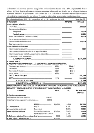 5. Un cartero con contrato fijo tiene las siguientes remuneraciones: Salario base 1.200. Antigüedad 60. Plus de
jefatura 80. Tiene derecho a 3 pagas extraordinarias de salario base cada una de ellas que se cobran en junio y en
diciembre, estando la 3ª prorrateada. Tiene un IRPF del 11%. En el mes de noviembre ha realizado unas horas
extraordinarias no estructurales por valor de 70 euros. Se pide realizar la nómina del mes de noviembre.
Período de Liquidación del 1 de noviembre al 31 de noviembre del 2016 Total días: 30
I. DEVENGOS IMPORTE TOTALES
1.Percepciones Salariales:
Salario Base…………………………………………………………….………………..………………. __________ 1.200,00 €
Complementos Salariales
Antigüedad……………………………………………………………………………………… __________ 60,00 €
Plus de jefatura………………………………………………………………………….…… __________ 80,00 €
Horas extraordinarias…(no estructurales)…....………………………………………. __________ 70,00 €
Horas complementarias…………………………………………………………………….…….. __________
Gratificaciones extraordinarias………………………………………………………..……… __________ 100,00 €
Salario en especie.……………………………………………...………………………………… __________
2.Percepciones No Salariales:
Indemnizaciones o suplidos………………….…..………………………………...……….. __________ 0,00 €
Prestaciones o indemnizaciones de la Seguridad Social………………………… __________
Indemnizaciones por traslados, suspensiones o despidos……………………… __________
Otras percepciones no salariales…………………………………………………………..… __________
A.TOTAL DEVENGADO…………………………...………………………………………………………. 1.510,00 €
II. DEDUCIONES
1.-APORTACION DEL TRABAJADOR A LAS COTIZACIONES DE LA SEGURIDAD SOCIAL
Contingencias comunes…………………………………………….………….. 4,70% 77,08 €
Desempleo…………………………………………………………………………… 1,55% 26,51 €
Formación Profesional………………………………………………………... 0,10% 1,71 €
Horas extras………………………………………………………………..……... 4,70% 3,29 €
TOTAL APORTACIONES………………….………………………… ……………. 108,59 €
IRPF………………………………...……………………….………………. 11% ……………. 166,10 €
B. TOTAL A DEDUCIR…………………………………………………………….……………….. 274,69 €
LIQUIDO TOTAL A PERCIBIR ( A – B )………………………………………………………. 1.235,32 €
DETERMINACIÓN DE LAS BASES DE COTIZACIÓN A LA SEGURIDAD SOCIAL Y CONCEPTOS DE RECUDACIÓN
CONJUNTA Y DE LA BASE SUJETA A RETENCIÓN DEL IRPF Y APORTACIÓN DE LA EMPRESA
CONCEPTO BASE TIPO APORTACIÓN
EMPRESA
1. Contingencias comunes
Importe remuneración mensual…………………. 1.340,00
Importe prorrata pagas extraordinarias……… 300,00
TOTAL……………….…..…… 1.640,00 23,60% 387,04 €
2. Contingencias AT y EP 1,75% 29,93 €
profesionales y conceptos Desempleo 5,50% 94,05 €
de recaudación conjunta Formación profesional 1.710,00 0,60% 10,26 €
Fondo de Garantía Salarial 0,20% 3,42 €
3. Cotización adicional horas extraordinarias….…………………..… 70,00 23,60% 16,52 €
4. Base sujeta a retención I.R.P.F……….…...………………………..…… 1.510,00
 