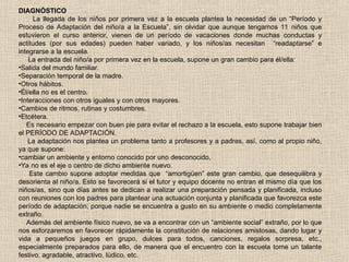 DIAGNÓSTICO
La llegada de los niños por primera vez a la escuela plantea la necesidad de un “Período y
Proceso de Adaptación del niño/a a la Escuela”, sin olvidar que aunque tengamos 11 niños que
estuvieron el curso anterior, vienen de un período de vacaciones donde muchas conductas y
actitudes (por sus edades) pueden haber variado, y los niños/as necesitan “readaptarse” e
integrarse a la escuela.
La entrada del niño/a por primera vez en la escuela, supone un gran cambio para él/ella:
•Salida del mundo familiar.
•Separación temporal de la madre.
•Otros hábitos.
•Él/ella no es el centro.
•Interacciones con otros iguales y con otros mayores.
•Cambios de ritmos, rutinas y costumbres.
•Etcétera.
Es necesario empezar con buen pie para evitar el rechazo a la escuela, esto supone trabajar bien
el PERÍODO DE ADAPTACIÓN.
La adaptación nos plantea un problema tanto a profesores y a padres, así, como al propio niño,
ya que supone:
•cambiar un ambiente y entorno conocido por uno desconocido,
•Ya no es el eje o centro de dicho ambiente nuevo.
Este cambio supone adoptar medidas que “amortigüen” este gran cambio, que desequilibra y
desorienta al niño/a. Esto se favorecerá si el tutor y equipo docente no entran el mismo día que los
niños/as, sino que días antes se dedican a realizar una preparación pensada y planificada, incluso
con reuniones con los padres para plantear una actuación conjunta y planificada que favorezca este
período de adaptación; porque nadie se encuentra a gusto en su ambiente o medio completamente
extraño.
Además del ambiente físico nuevo, se va a encontrar con un “ambiente social” extraño, por lo que
nos esforzaremos en favorecer rápidamente la constitución de relaciones amistosas, dando lugar y
vida a pequeños juegos en grupo, dulces para todos, canciones, regalos sorpresa, etc.,
especialmente preparados para ello, de manera que el encuentro con la escuela tome un talante
festivo, agradable, atractivo, lúdico, etc.
 
